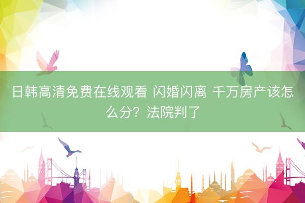 日韩高清免费在线观看 闪婚闪离 千万房产该怎么分？法院判了