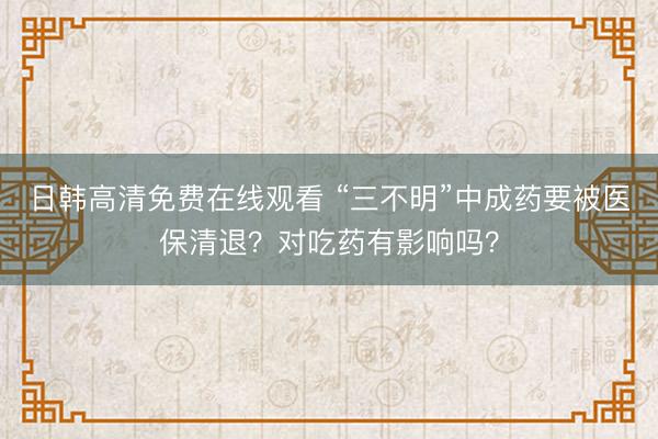 日韩高清免费在线观看 “三不明”中成药要被医保清退？对吃药有影响吗？