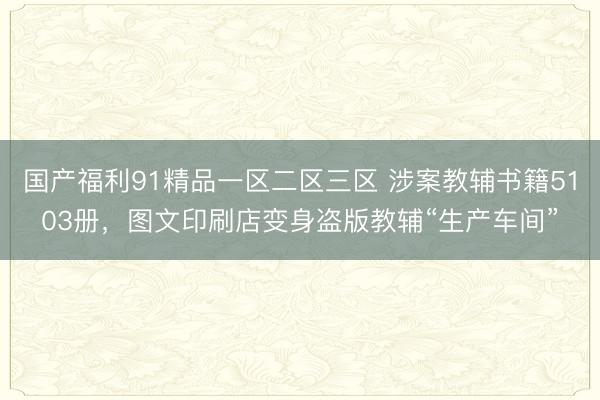国产福利91精品一区二区三区 涉案教辅书籍5103册，图文印刷店变身盗版教辅“生产车间”