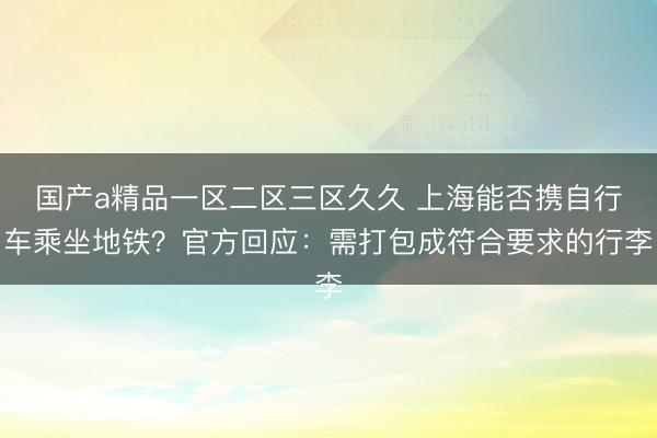 国产a精品一区二区三区久久 上海能否携自行车乘坐地铁？官方回应：需打包成符合要求的行李