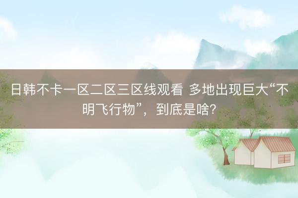 日韩不卡一区二区三区线观看 多地出现巨大“不明飞行物”，到底是啥？