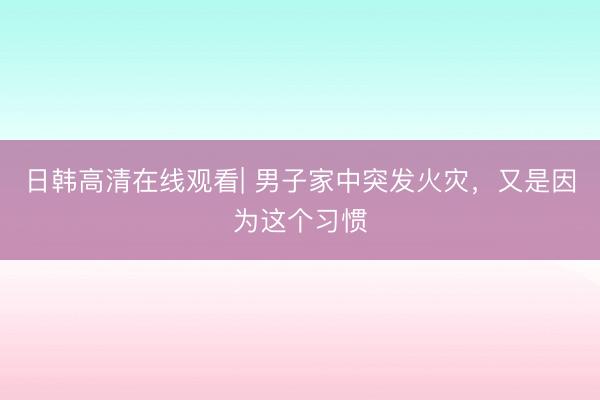 日韩高清在线观看| 男子家中突发火灾，又是因为这个习惯