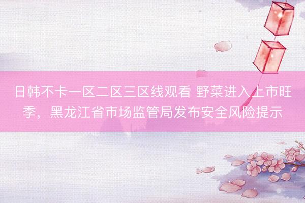 日韩不卡一区二区三区线观看 野菜进入上市旺季，黑龙江省市场监管局发布安全风险提示