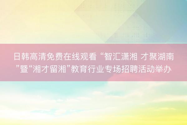 日韩高清免费在线观看 “智汇潇湘 才聚湖南”暨“湘才留湘”教育行业专场招聘活动举办