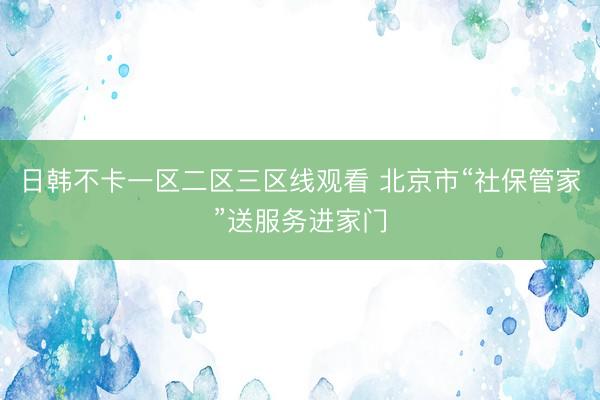日韩不卡一区二区三区线观看 北京市“社保管家”送服务进家门