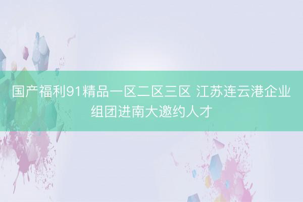 国产福利91精品一区二区三区 江苏连云港企业组团进南大邀约人才