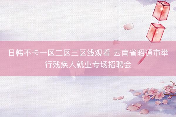 日韩不卡一区二区三区线观看 云南省昭通市举行残疾人就业专场招聘会
