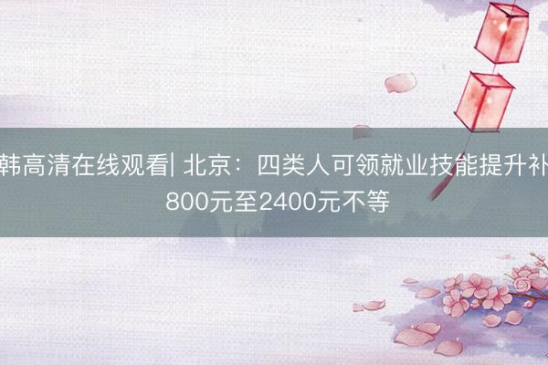 日韩高清在线观看| 北京：四类人可领就业技能提升补助 800元至2400元不等