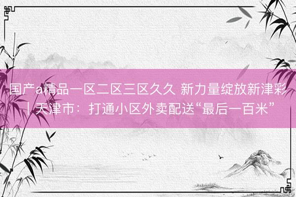 国产a精品一区二区三区久久 新力量绽放新津彩｜天津市：打通小区外卖配送“最后一百米”