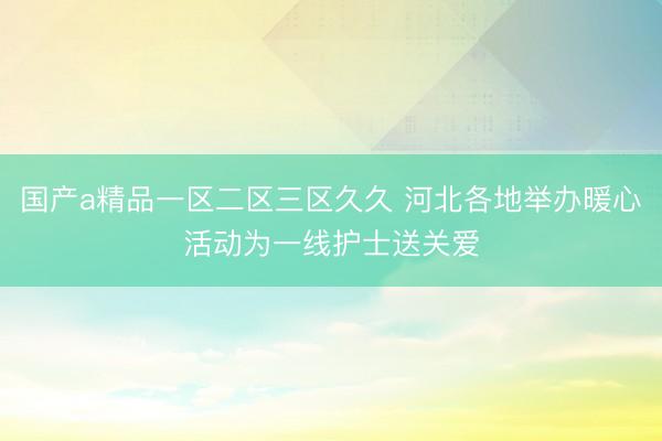 国产a精品一区二区三区久久 河北各地举办暖心活动为一线护士送关爱