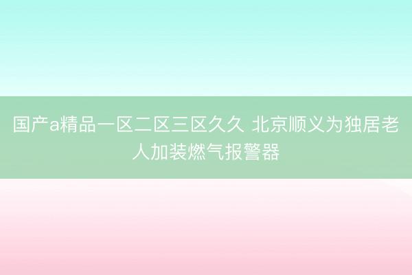 国产a精品一区二区三区久久 北京顺义为独居老人加装燃气报警器