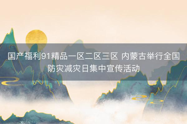 国产福利91精品一区二区三区 内蒙古举行全国防灾减灾日集中宣传活动
