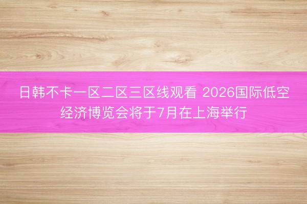 日韩不卡一区二区三区线观看 2026国际低空经济博览会将于7月在上海举行