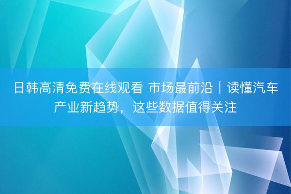 日韩高清免费在线观看 市场最前沿｜读懂汽车产业新趋势，这些数据值得关注