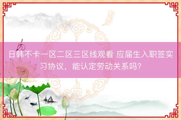 日韩不卡一区二区三区线观看 应届生入职签实习协议，能认定劳动关系吗？