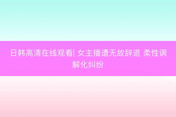 日韩高清在线观看| 女主播遭无故辞退 柔性调解化纠纷