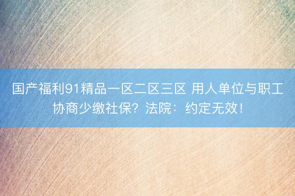 国产福利91精品一区二区三区 用人单位与职工协商少缴社保？法院：约定无效！