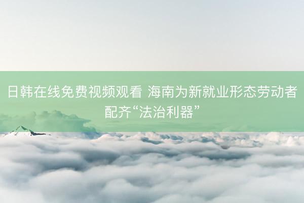 日韩在线免费视频观看 海南为新就业形态劳动者配齐“法治利器”