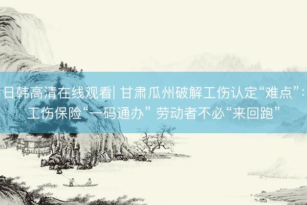 日韩高清在线观看| 甘肃瓜州破解工伤认定“难点”：工伤保险“一码通办” 劳动者不必“来回跑”