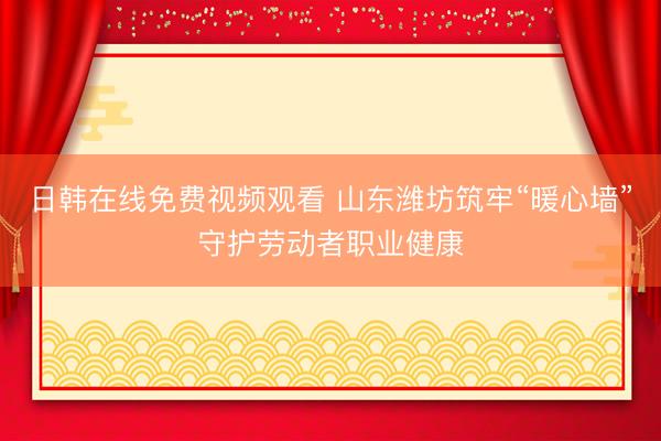 日韩在线免费视频观看 山东潍坊筑牢“暖心墙”守护劳动者职业健康