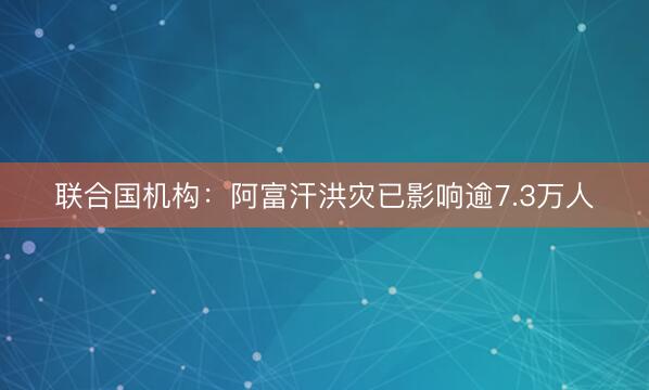 联合国机构：阿富汗洪灾已影响逾7.3万人