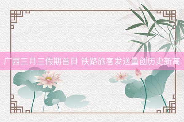 广西三月三假期首日 铁路旅客发送量创历史新高