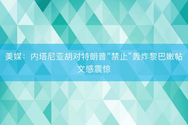 美媒:内塔尼亚胡对特朗普“禁止”轰炸黎巴嫩帖文感震惊