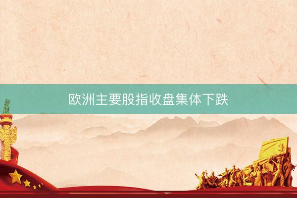 欧洲主要股指收盘集体下跌