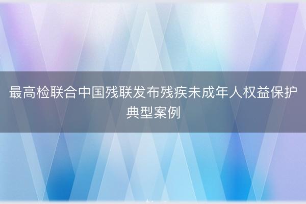 最高检联合中国残联发布残疾未成年人权益保护典型案例