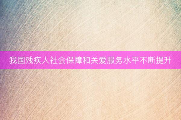 我国残疾人社会保障和关爱服务水平不断提升
