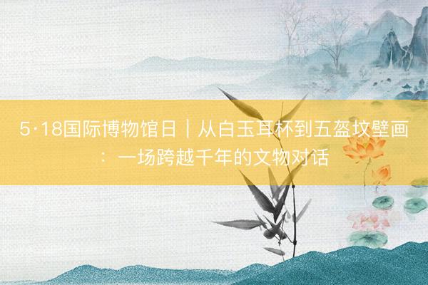 5·18国际博物馆日｜从白玉耳杯到五盔坟壁画：一场跨越千年的文物对话
