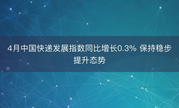 4月中国快递发展指数同比增长0.3% 保持稳步提升态势