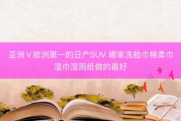 亚洲Ⅴ欧洲第一的日产SUV 哪家洗脸巾棉柔巾湿巾湿厕纸做的最好