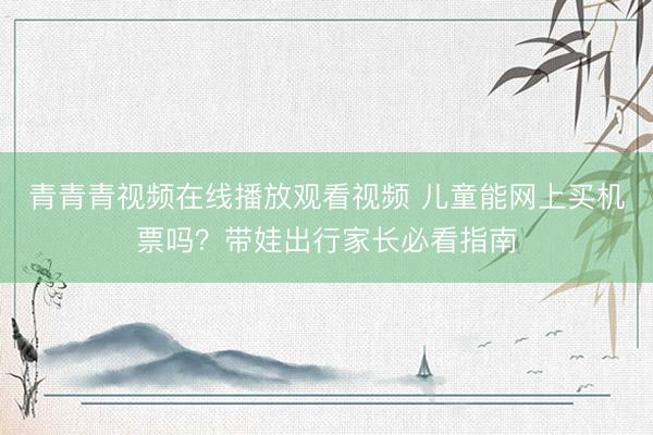 青青青视频在线播放观看视频 儿童能网上买机票吗？带娃出行家长必看指南