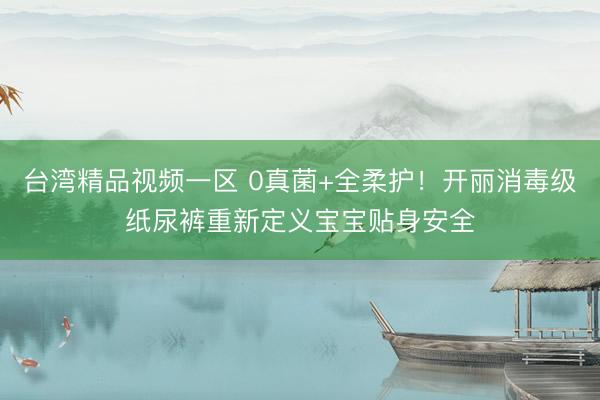 台湾精品视频一区 0真菌+全柔护！开丽消毒级纸尿裤重新定义宝宝贴身安全