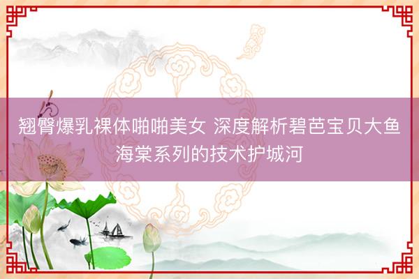 翘臀爆乳裸体啪啪美女 深度解析碧芭宝贝大鱼海棠系列的技术护城河