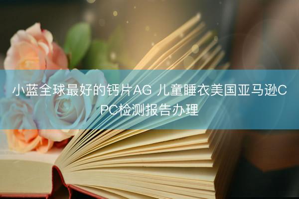 小蓝全球最好的钙片AG 儿童睡衣美国亚马逊CPC检测报告办理