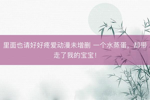 里面也请好好疼爱动漫未增删 一个水蒸蛋，却带走了我的宝宝！