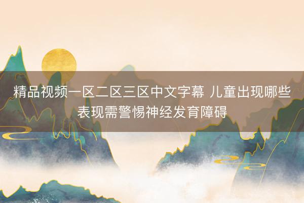 精品视频一区二区三区中文字幕 儿童出现哪些表现需警惕神经发育障碍