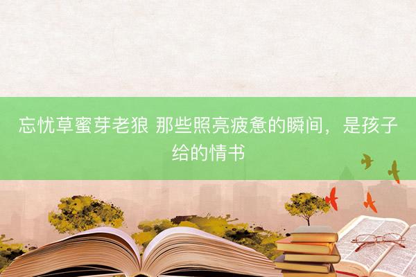 忘忧草蜜芽老狼 那些照亮疲惫的瞬间，是孩子给的情书