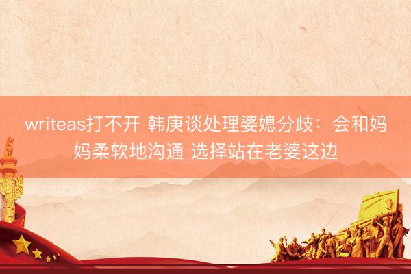 writeas打不开 韩庚谈处理婆媳分歧：会和妈妈柔软地沟通 选择站在老婆这边