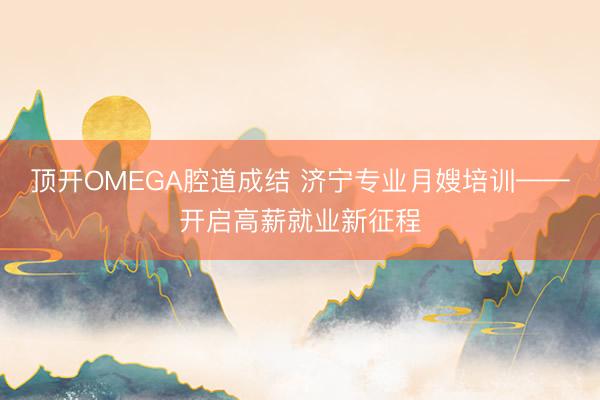 顶开OMEGA腔道成结 济宁专业月嫂培训——开启高薪就业新征程