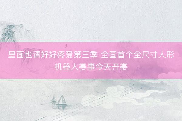 里面也请好好疼爱第三季 全国首个全尺寸人形机器人赛事今天开赛