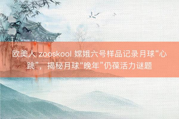 欧美人 zooskool 嫦娥六号样品记录月球“心跳”，揭秘月球“晚年”仍葆活力谜题