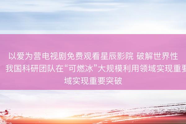 以爱为营电视剧免费观看星辰影院 破解世界性难题！我国科研团队在“可燃冰”大规模利用领域实现重要突破