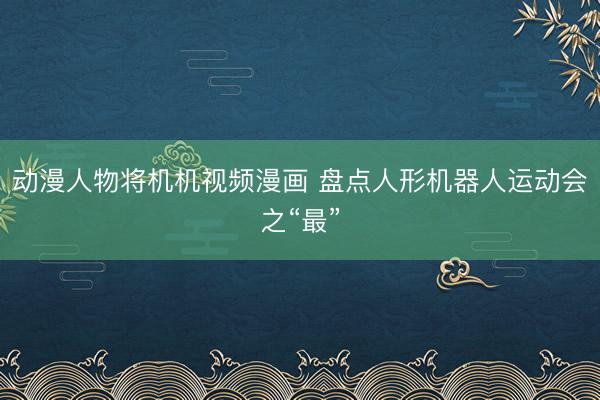 动漫人物将机机视频漫画 盘点人形机器人运动会之“最”