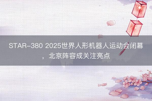 STAR-380 2025世界人形机器人运动会闭幕，北京阵容成关注亮点