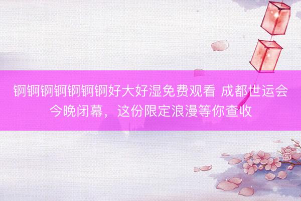 锕锕锕锕锕锕锕好大好湿免费观看 成都世运会今晚闭幕，这份限定浪漫等你查收