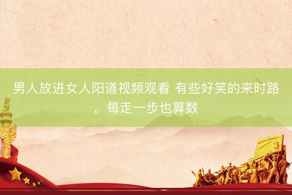 男人放进女人阳道视频观看 有些好笑的来时路，每走一步也算数