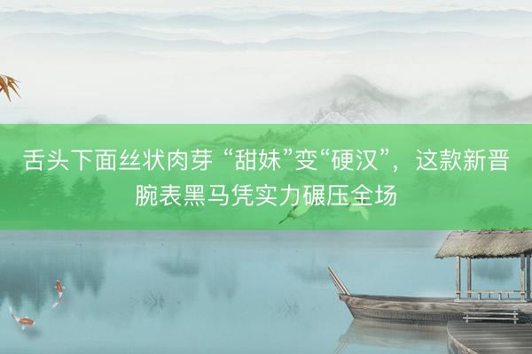 舌头下面丝状肉芽 “甜妹”变“硬汉”，这款新晋腕表黑马凭实力碾压全场
